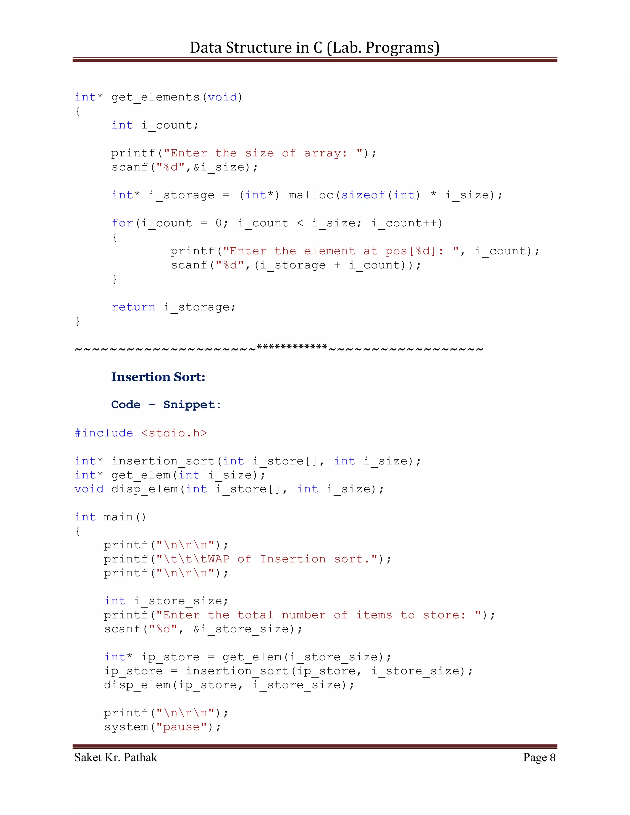 Data Structure in C (Lab. Programs)

                   storage[k]=temp_arr_2[j++];

            printf("%d", storage[k]);
       }

       printf("n");
}

void disp_elements(int* i_storage)
{
     printf("nnn");

       int i_count;
       printf("Elements: ");
       for (i_count = 0; i_count < i_size; ++i_count)
       {
           printf("%d",*(i_storage + i_count));
       }

       printf("nnn");
}

int* get_elements(void)
{
     int i_count;

       printf("Enter the size of array: ");
       scanf("%d",&i_size);

       int* i_storage = (int*) malloc(sizeof(int) * i_size);

       for(i_count = 0; i_count < i_size; i_count++)
       {
               printf("Enter the element at pos[%d]: ", i_count);
               scanf("%d",(i_storage + i_count));
       }

       return i_storage;
}


      ~~~~~~~~~~~~~~~~~~~~~************~~~~~~~~~~~~~~~~~~


       Insertion Sort:

       Algorithm –

Saket Kr. Pathak                                               Page 8
 