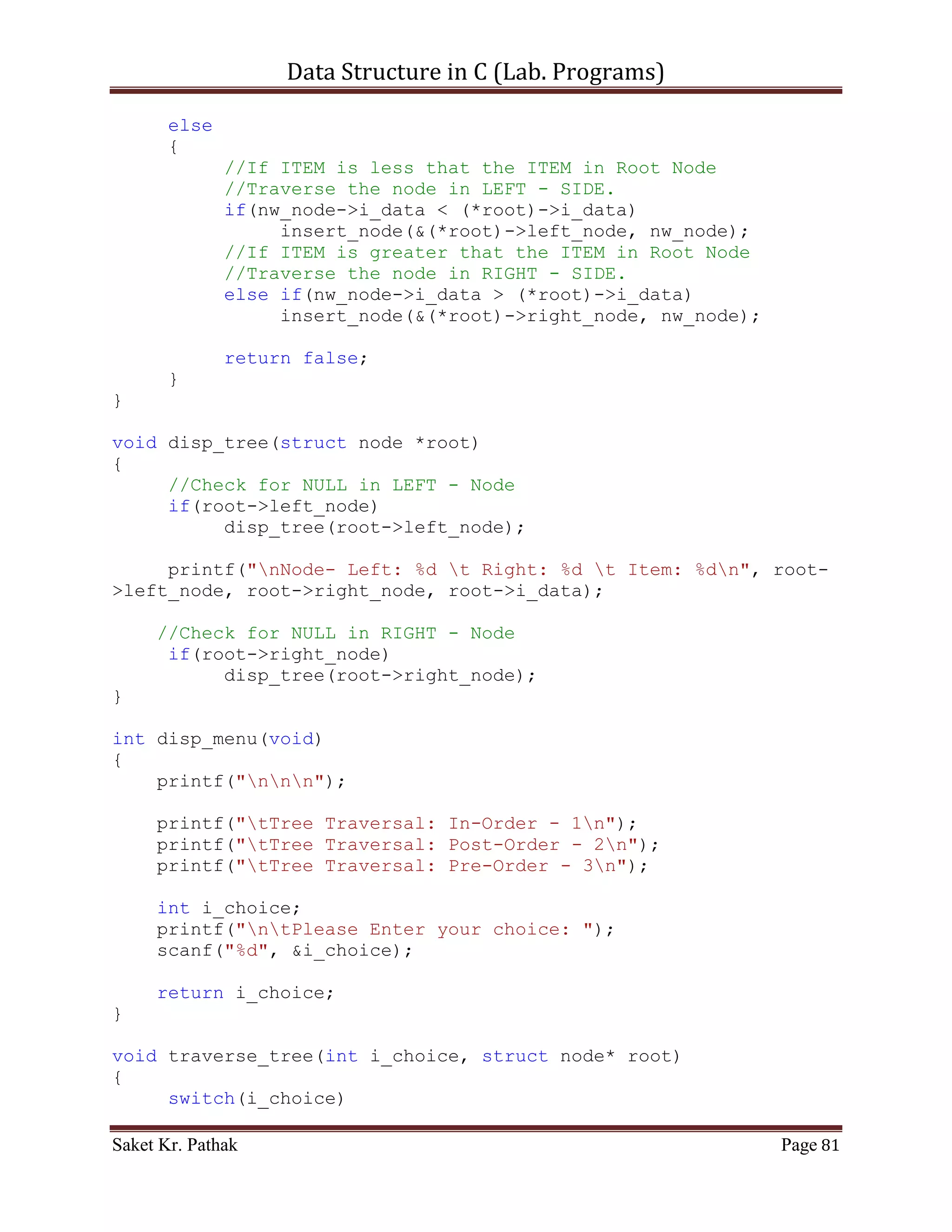 Data Structure in C (Lab. Programs)

                                                    }
                                                    temp_node->i_data =
child_node->i_data;
                                                    parent_node->left_node =
child_node->right_node;
                                                    del_node = child_node;
                                                    free(del_node);
                                                    break;
                                            }
                                   }
                                    //If the node to delete is on the
Right
                                    else if (parent_node->right_node ==
del_node)
                              {
                                           child_node = del_node-
>right_node;
                                           if (child_node->left_node ==
NULL)
                                       {
                                                  parent_node->right_node =
child_node;
                                                  child_node->left_node =
del_node->left_node;
                                                  free(del_node);
                                                  break;
                                           }
                                           else
                                     {
                                  while (child_node->left_node != NULL)
                                       {
                                       parent_node = child_node;
                                       child_node = parent_node-
>left_node;
                                  }
                                  temp_node->i_data = child_node->i_data;
                                  parent_node->left_node = child_node-
>right_node;
                                  del_node = child_node;
                                  free(del_node);
                                  break;
                                  }
                                    }
                       }
                   }
         }


Saket Kr. Pathak                                                          Page 81
 