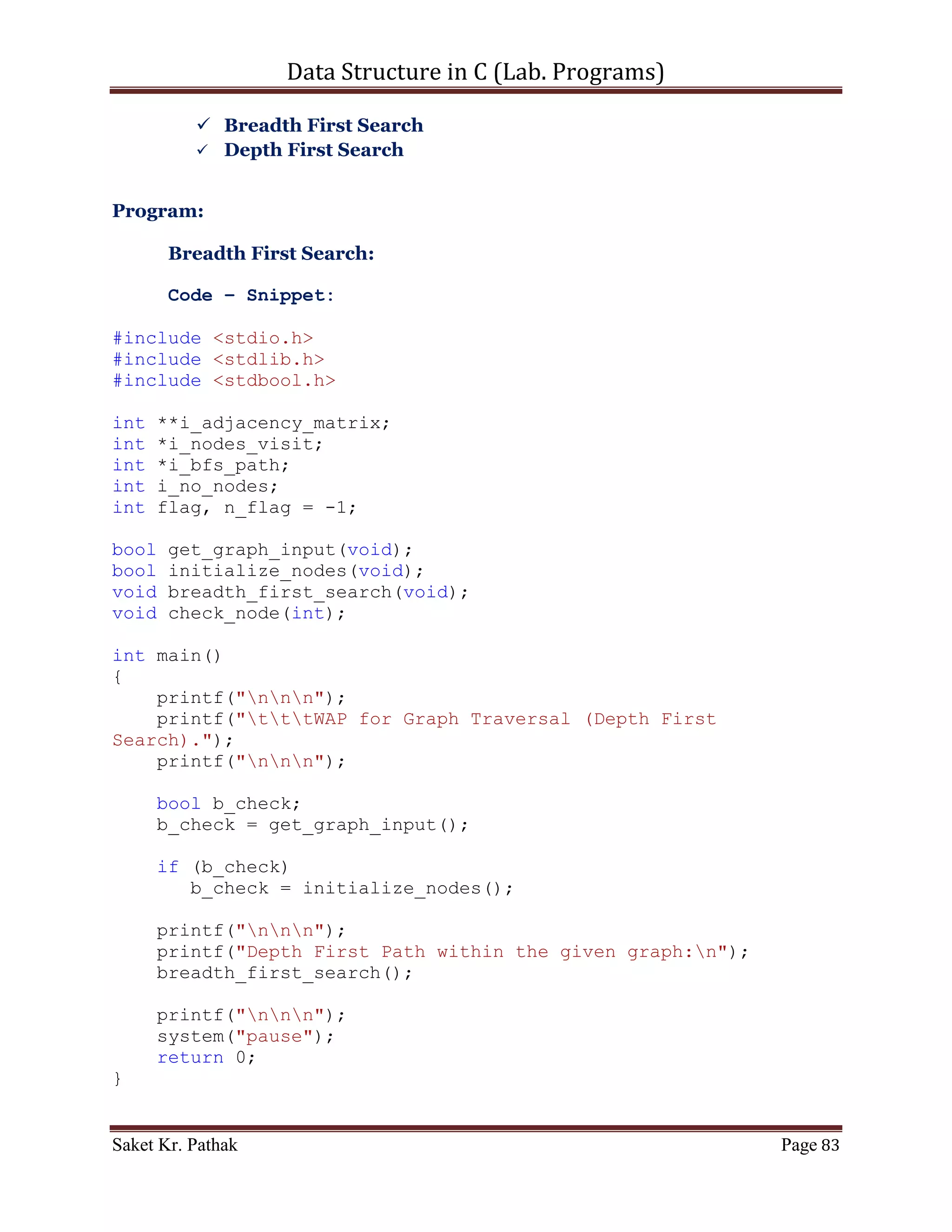 Data Structure in C (Lab. Programs)

   6. WAP in C for Tree Traversal
        Pre-Order
        In-Order
        Post-Order

Program:

       Code – Snippet:

#include <stdio.h>
#include <stdlib.h>
#include <stdbool.h>

struct node
{
     int i_data;
     struct node *right_node;
     struct node *left_node;
};

struct node* get_tree_element(int i_no_elem);
struct node* crea_tree(struct node *root, int i_data);
bool insert_node(struct node **root, struct node *nw_node);
int disp_menu(void);
void disp_tree(struct node *root);
void traverse_tree(int i_choice, struct node* root);
void inorder(struct node *tree_node);
void preorder(struct node *tree_node);
void postorder(struct node *tree_node);

int main()
{
    printf("nnn");
    printf("tttWAP for implementation of Binary Tree..");
    printf("nnn");

     int i_tree_elem;
     printf("Enter the total number of elements: ");
     scanf("%d", &i_tree_elem);

    struct node *root = (struct node*)malloc(sizeof(struct
node));
    root = get_tree_element(i_tree_elem);

     printf("nnn");
     printf("tWAP of Selection sort.n");

Saket Kr. Pathak                                              Page 83
 