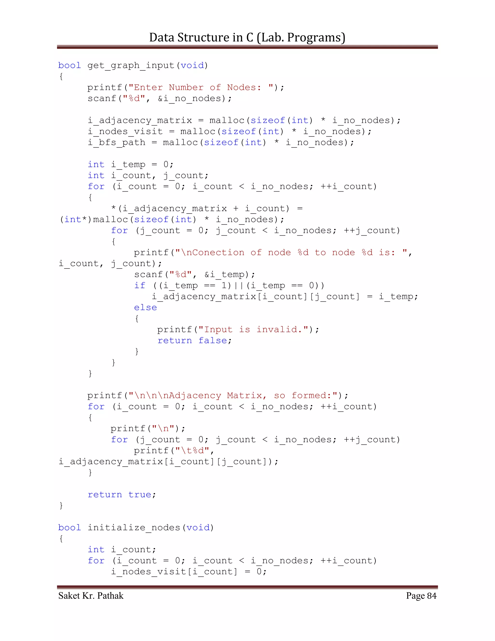 Data Structure in C (Lab. Programs)

     disp_tree(root);

     int i_choice = disp_menu();
     traverse_tree(i_choice, root);

     printf("nnn");
     system("pause");
     return 0;
}

struct node* get_tree_element(int i_no_elem)
{
     struct node *root = (struct node*)malloc(sizeof(struct
node));
     root = NULL;

       int i_count;
       for (i_count = 0; i_count < i_no_elem; ++i_count)
       {
           int i_temp;
           printf("ntEnter Element:%d: ", i_count);
           scanf("%d", &i_temp);

            root = crea_tree(root, i_temp);
       }

       return root;
}

struct node* crea_tree(struct node *root, int i_data)
{
     struct node *current_node = (struct node*)
malloc(sizeof(struct node));

       current_node->i_data = i_data;
       current_node->left_node = current_node->right_node = NULL;

       insert_node(&root, current_node);

       return root;
}

bool insert_node(struct node **root, struct node *nw_node)
{
     //Check for Null Root-Node
     if(!(*root))
     {

Saket Kr. Pathak                                              Page 84
 