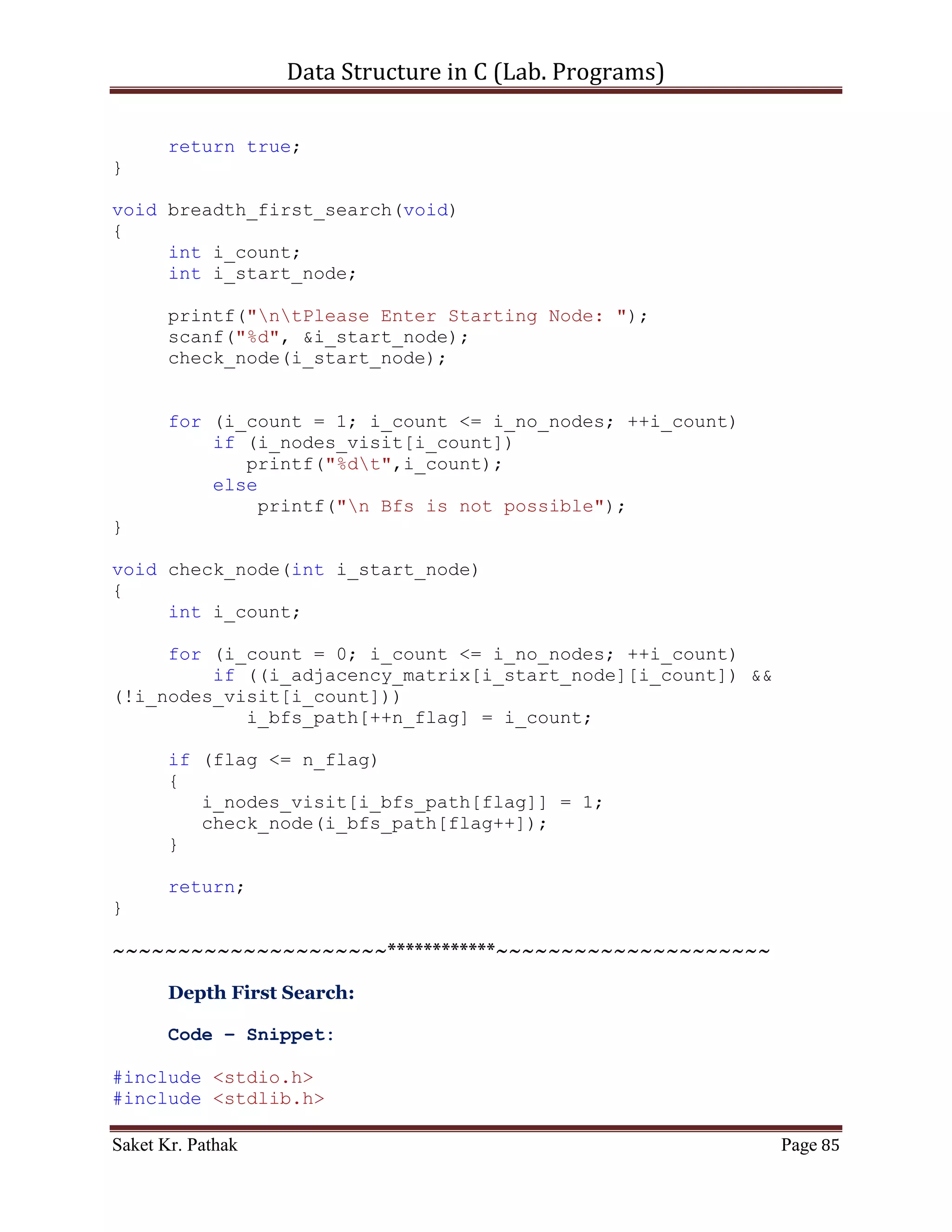 Data Structure in C (Lab. Programs)

              *root = nw_node;
              return true;
       }
       else
       {
              //If ITEM is less that the ITEM in Root Node
              //Traverse the node in LEFT - SIDE.
              if(nw_node->i_data < (*root)->i_data)
                   insert_node(&(*root)->left_node, nw_node);
              //If ITEM is greater that the ITEM in Root Node
              //Traverse the node in RIGHT - SIDE.
              else if(nw_node->i_data > (*root)->i_data)
                   insert_node(&(*root)->right_node, nw_node);

              return false;
       }
}

void disp_tree(struct node *root)
{
     //Check for NULL in LEFT - Node
     if(root->left_node)
          disp_tree(root->left_node);

     printf("nNode- Left: %d t Right: %d t Item: %dn", root-
>left_node, root->right_node, root->i_data);

     //Check for NULL in RIGHT - Node
      if(root->right_node)
           disp_tree(root->right_node);
}

int disp_menu(void)
{
    printf("nnn");

     printf("tTree Traversal: In-Order - 1n");
     printf("tTree Traversal: Post-Order - 2n");
     printf("tTree Traversal: Pre-Order - 3n");

     int i_choice;
     printf("ntPlease Enter your choice: ");
     scanf("%d", &i_choice);

     return i_choice;
}


Saket Kr. Pathak                                                 Page 85
 