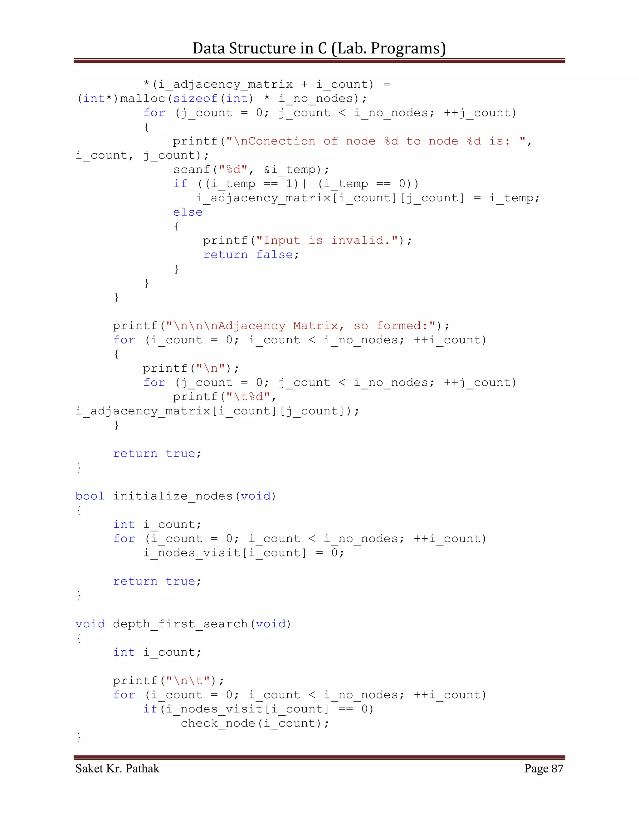 Data Structure in C (Lab. Programs)


   7. WAP in C for Graph Traversal
        Breadth First Search
        Depth First Search


Program:

       Breadth First Search:

Algorithm –

   [1] Enqueue the root node.
   [2] Dequeue a node and examine it
           a. If the element sought is found in this node, quit the search and return a
               result.
           b. Otherwise enqueue any successors (the direct child nodes) that have not
               yet been discovered.
   [3] If the queue is empty, every node on the graph has been examined – quit the
       search and return "not found".
   [4] If the queue is not empty, repeat from Step 2

Time Complexity –

       The total time for initializing is O (n) and the total time for the queuing
operations is O (n) because each node is put on the queue exactly once. The total time in
the main loop is O (e) because we look at each edge at most twice, once from each
direction. This gives a time complexity of O (n + e).

       Code – Snippet:

#include <stdio.h>
#include <stdlib.h>
#include <stdbool.h>

int   **i_adjacency_matrix;
int   *i_nodes_visit;
int   *i_bfs_path;
int   i_no_nodes;
int   flag, n_flag = -1;

bool   get_graph_input(void);
bool   initialize_nodes(void);
void   breadth_first_search(void);
void   check_node(int);


Saket Kr. Pathak                                                                  Page 87
 
