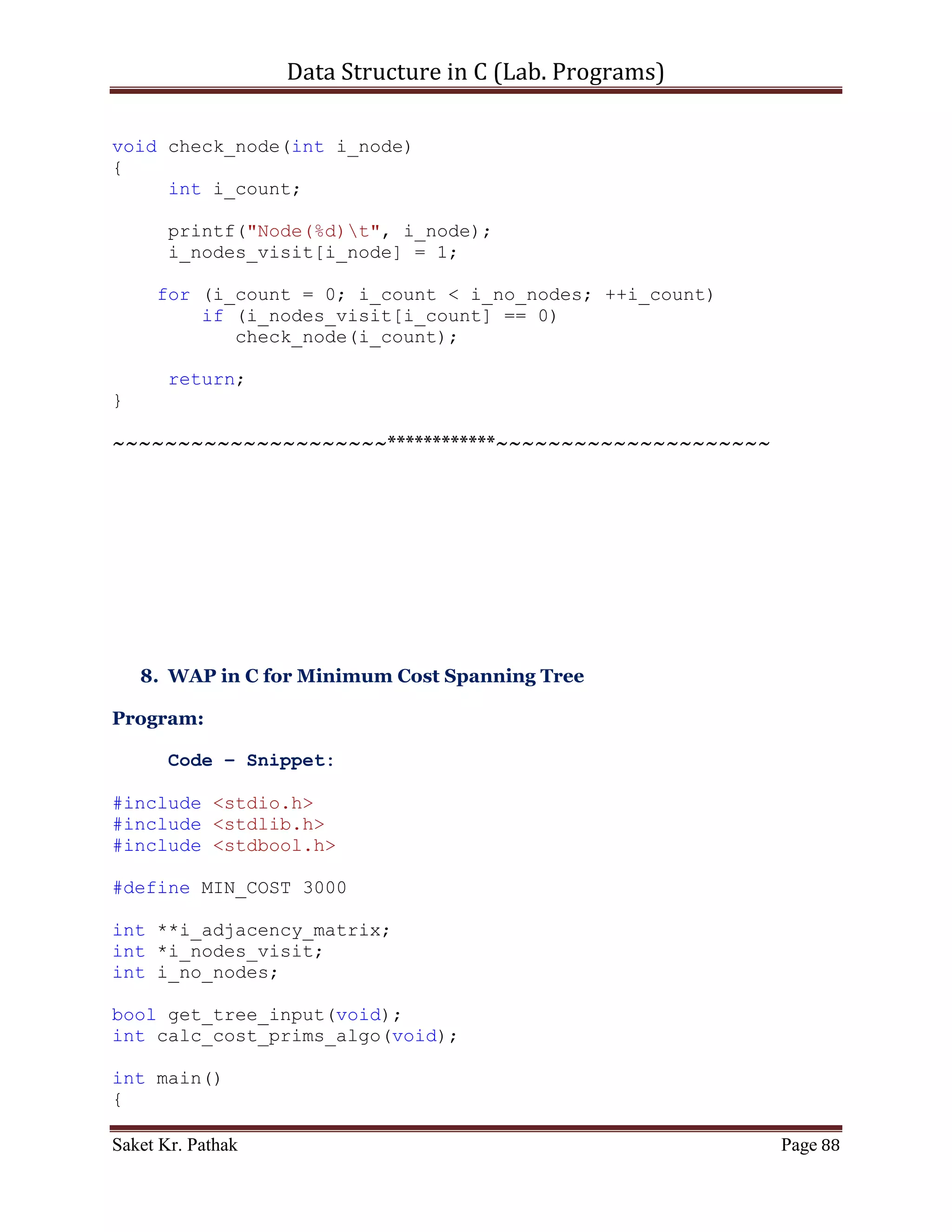 Data Structure in C (Lab. Programs)

int main()
{
    printf("nnn");
    printf("tttWAP for Graph Traversal (Depth First
Search).");
    printf("nnn");

     bool b_check;
     b_check = get_graph_input();

     if (b_check)
        b_check = initialize_nodes();

     printf("nnn");
     printf("Depth First Path within the given graph:n");
     breadth_first_search();

     printf("nnn");
     system("pause");
     return 0;
}

bool get_graph_input(void)
{
     printf("Enter Number of Nodes: ");
     scanf("%d", &i_no_nodes);

       i_adjacency_matrix = malloc(sizeof(int) * i_no_nodes);
       i_nodes_visit = malloc(sizeof(int) * i_no_nodes);
       i_bfs_path = malloc(sizeof(int) * i_no_nodes);

     int i_temp = 0;
     int i_count, j_count;
     for (i_count = 0; i_count < i_no_nodes; ++i_count)
     {
         *(i_adjacency_matrix + i_count) =
(int*)malloc(sizeof(int) * i_no_nodes);
         for (j_count = 0; j_count < i_no_nodes; ++j_count)
         {
             printf("nConection of node %d to node %d is: ",
i_count, j_count);
             scanf("%d", &i_temp);
             if ((i_temp == 1)||(i_temp == 0))
                i_adjacency_matrix[i_count][j_count] = i_temp;
             else
             {
                  printf("Input is invalid.");

Saket Kr. Pathak                                                Page 88
 