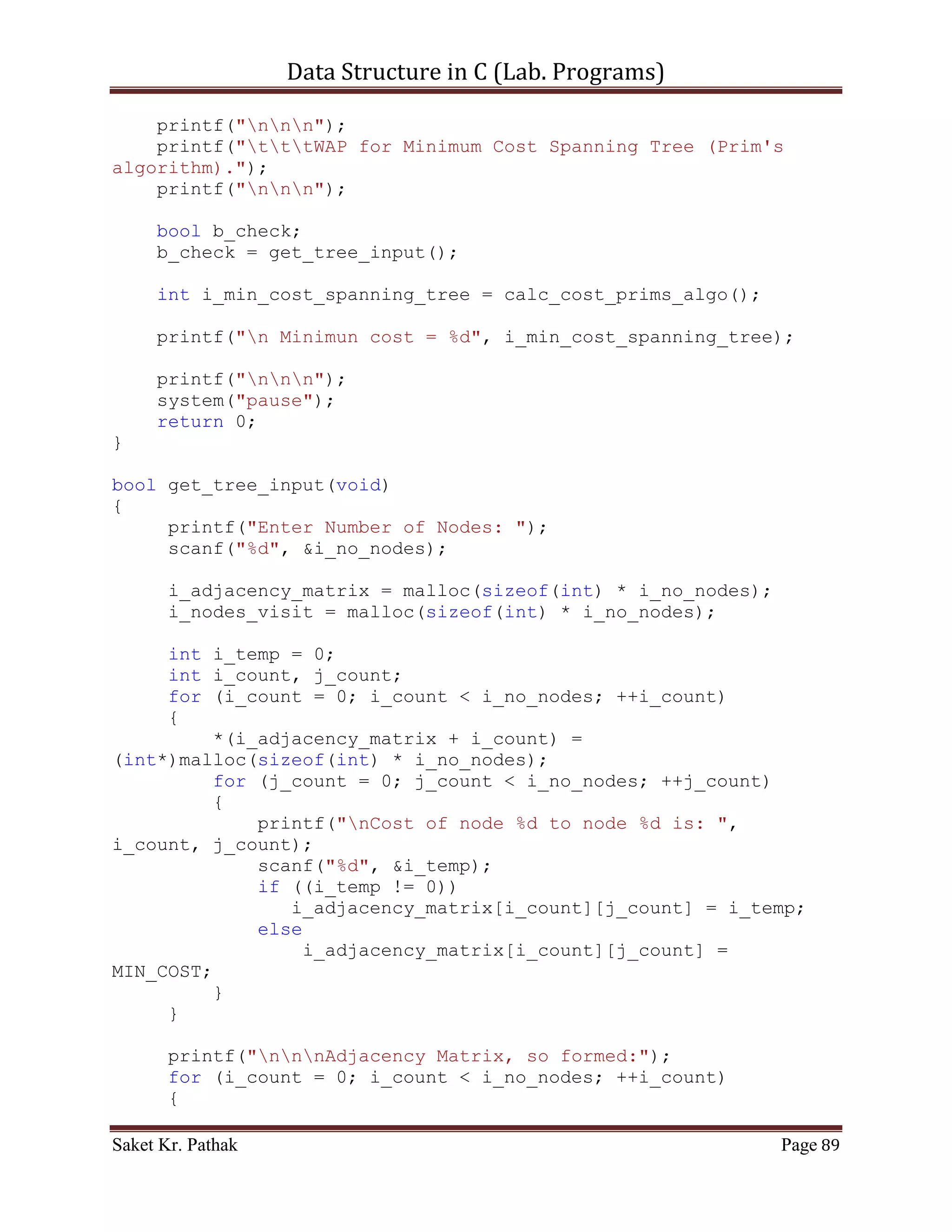 Data Structure in C (Lab. Programs)

                        return false;
                   }
            }
       }

     printf("nnnAdjacency Matrix, so formed:");
     for (i_count = 0; i_count < i_no_nodes; ++i_count)
     {
         printf("n");
         for (j_count = 0; j_count < i_no_nodes; ++j_count)
             printf("t%d",
i_adjacency_matrix[i_count][j_count]);
     }

       return true;
}

bool initialize_nodes(void)
{
     int i_count;
     for (i_count = 0; i_count < i_no_nodes; ++i_count)
         i_nodes_visit[i_count] = 0;

       return true;
}

void breadth_first_search(void)
{
     int i_count;
     int i_start_node;

       printf("ntPlease Enter Starting Node: ");
       scanf("%d", &i_start_node);
       check_node(i_start_node);


       for (i_count = 1; i_count <= i_no_nodes; ++i_count)
           if (i_nodes_visit[i_count])
              printf("%dt",i_count);
           else
                printf("n Bfs is not possible");
}

void check_node(int i_start_node)
{
     int i_count;


Saket Kr. Pathak                                              Page 89
 
