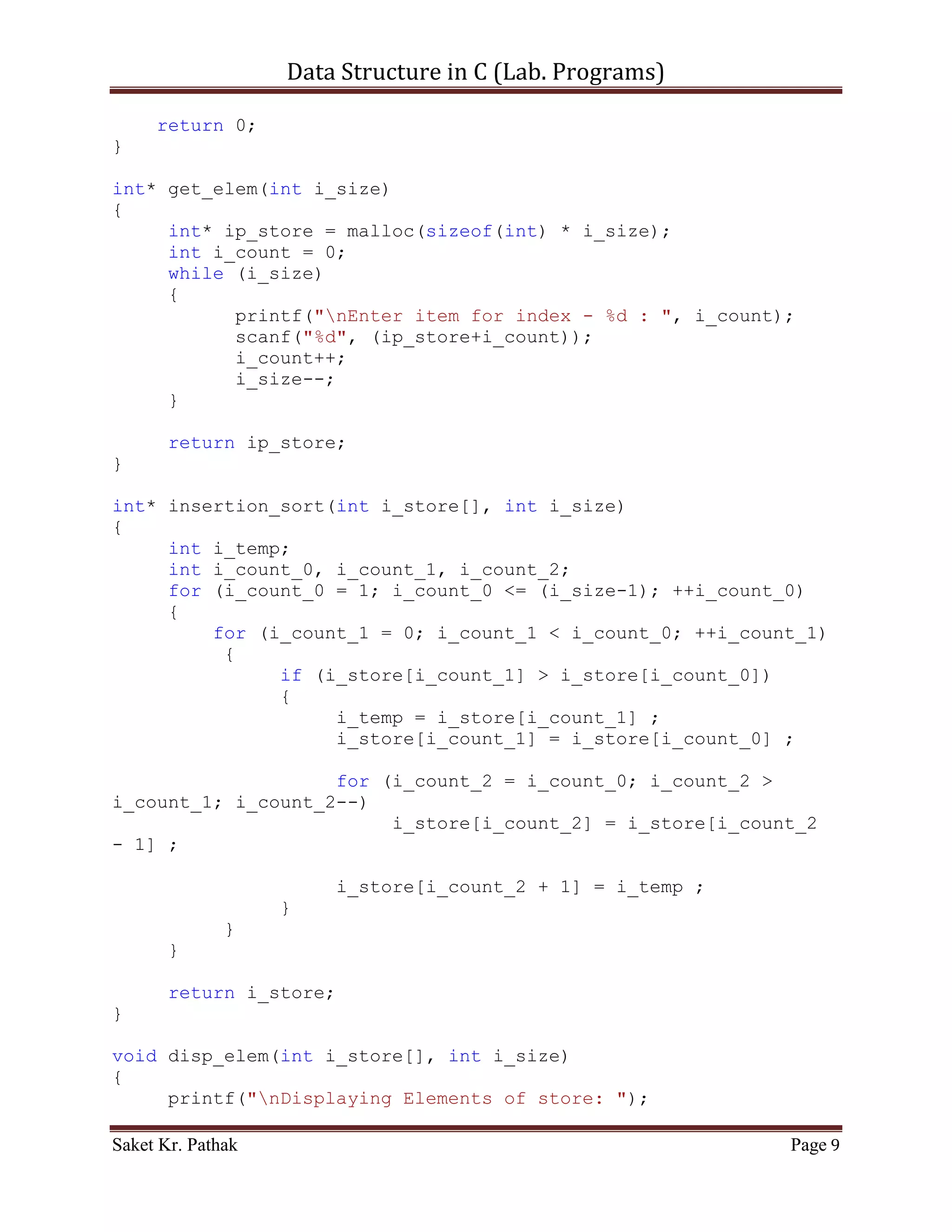 Data Structure in C (Lab. Programs)

          [1] Start with the result as the first element of the input.
          [2] Loop over the input until it is empty, "removing" the first remaining
              (leftmost) element.
          [3] Compare the removed element against the current result, starting from the
              highest (rightmost) element, and working left towards the lowest element.
          [4] If the removed input element is lower than the current result element,
              copy that value into the following element to make room for the new
              element below, and repeat with the next lowest result element.
          [5] Otherwise, the new element is in the correct location; save it in the cell left
              by copying the last examined result up, and start again from (2) with the
              next input element.

       Time Complexity –

       Best case:           O (n) time
       Average case:        O (n2) time
       Worst case:          O (n2) time

       Code – Snippet:

#include <stdio.h>

int* insertion_sort(int i_store[], int i_size);
int* get_elem(int i_size);
void disp_elem(int i_store[], int i_size);

int main()
{
    printf("nnn");
    printf("tttWAP of Insertion sort.");
    printf("nnn");

     int i_store_size;
     printf("Enter the total number of items to store: ");
     scanf("%d", &i_store_size);

     int* ip_store = get_elem(i_store_size);
     ip_store = insertion_sort(ip_store, i_store_size);
     disp_elem(ip_store, i_store_size);

     printf("nnn");
     system("pause");
     return 0;
}

int* get_elem(int i_size)

Saket Kr. Pathak                                                                      Page 9
 