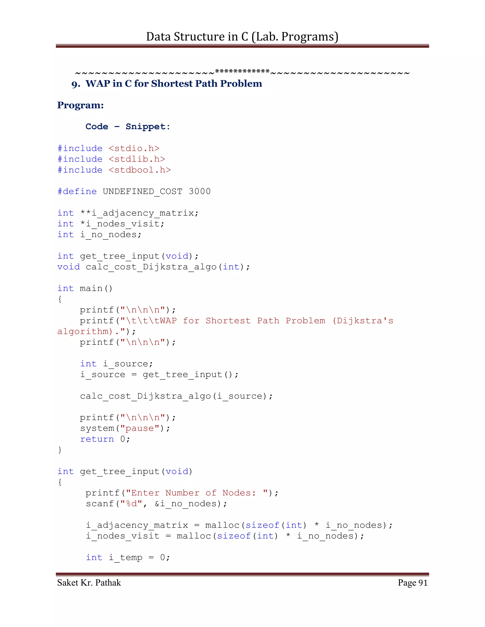 Data Structure in C (Lab. Programs)

bool initialize_nodes(void);
void depth_first_search(void);
void check_node(int);

int main()
{
    printf("nnn");
    printf("tttWAP for Graph Traversal (Depth First
Search).");
    printf("nnn");

     bool b_check;
     b_check = get_graph_input();

     if (b_check)
        b_check = initialize_nodes();

     printf("nnn");
     printf("Depth First Path within the given graph:n");
     depth_first_search();

     printf("nnn");
     system("pause");
     return 0;
}

bool get_graph_input(void)
{
     printf("Enter Number of Nodes: ");
     scanf("%d", &i_no_nodes);

       i_adjacency_matrix = malloc(sizeof(int) * i_no_nodes);
       i_nodes_visit = malloc(sizeof(int) * i_no_nodes);

     int i_temp = 0;
     int i_count, j_count;
     for (i_count = 0; i_count < i_no_nodes; ++i_count)
     {
         *(i_adjacency_matrix + i_count) =
(int*)malloc(sizeof(int) * i_no_nodes);
         for (j_count = 0; j_count < i_no_nodes; ++j_count)
         {
             printf("nConection of node %d to node %d is: ",
i_count, j_count);
             scanf("%d", &i_temp);
             if ((i_temp == 1)||(i_temp == 0))
                i_adjacency_matrix[i_count][j_count] = i_temp;

Saket Kr. Pathak                                                Page 91
 