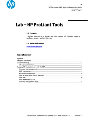 HP
HP Servers and HP Solution Innovation Center
HP ETSS 2015
Table of content
Objectives....................................................................................................................................................2
Reference documents.................................................................................................................................3
Environment setup.....................................................................................................................................4
SDR access enablement.........................................................................................................................4
Managing HP ProLiant servers with the MCP.............................................................................................5
Command line management.................................................................................................................5
SNMP management.............................................................................................................................14
Web based management....................................................................................................................16
Using HP SUM (Smart Update Manager).............................................................................................19
Using IPMI.............................................................................................................................................20
Using the HP RESTful API....................................................................................................................21
Additional management tools............................................................................................................24
© Bruno Cornec, Hewlett-Packard Company, 2015, under CC-by-SA 4.0 Page 1 of 33
Lab Contents
This lab purpose is to install and use various HP ProLiant tools to
configure servers and set them up.
Lab Writer and Trainer
Bruno.Cornec@hp.com
Lab – HP ProLiant Tools
 