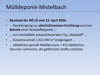 Mülldeponie Mistelbach Bescheid der NÖ LR vom 19. April 2005: …  Genehmigung zur  abschnittsweisen Errichtung  und zum  Betrieb  einer Reststoffdeponie …  …  nur Inertabfälle entsprechend dem Typ  „ Reststoff” …  …  Gesamtausmaß 1,422.000 m³ endgelagert … …  Abfallarten gemäß Abfallkonsens = 415 Abfallarten, darunter zahlreiche, die gefährliche Stoffe enthalten 