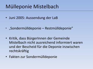 Mülleponie Mistelbach Juni 2005: Aussendung der LaB  „ Sondermülldeponie – Restmülldeponie” Kritik, dass BürgerInnen der Gemeinde Mistelbach nicht ausreichend informiert waren und der Bescheid für die Deponie inzwischen rechtskräftig Fakten zur Sondermülldeponie 