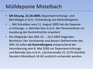 Mülldeponie Mistelbach GR-Sitzung, 12.10.2005;  Deponieerrichtungs- und Betriebsges.m.b.H., Entsendung von Kontrollorganen ... Mit Schreiben vom 11. August 2005 hat die Deponie-errichtungs- u. Betriebs Ges.m.b.H. den Personenkreis zur Ausübung der Kontrollrechte erweitert. Die Mitglieder des GRA 10 ... 26.9.2005 folgenden Beschluss: Der Vorsitzende und dessen Stellvertreter des GRA 10 sollen  als Kontrollorgane  entsprechend der Vereinbarung vom 8. Mai 2005 zur Deponieerrichtungs- und Betriebs Ges.m.b.H., Lärchenstraße 15, 3170 Hainfeld, Standort Mistelbach LB 40 zusätzlich entsendet werden.  