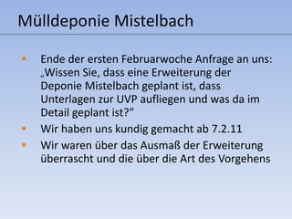 Mülldeponie Mistelbach Ende der ersten Februarwoche Anfrage an uns:  „ Wissen Sie, dass eine Erweiterung der Deponie Mistelbach geplant ist, dass Unterlagen zur UVP aufliegen und was da im Detail geplant ist?” Wir haben uns kundig gemacht ab 7.2.11 Wir waren über das Ausmaß der Erweiterung überrascht und die über die Art des Vorgehens  