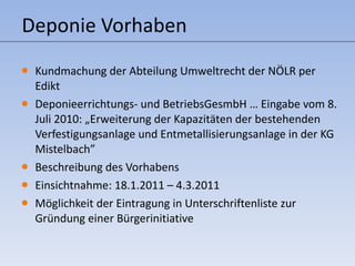 Deponie Vorhaben Kundmachung der Abteilung Umweltrecht der NÖLR per Edikt Deponieerrichtungs- und BetriebsGesmbH … Eingabe vom 8. Juli 2010:  „ Erweiterung der Kapazitäten der bestehenden Verfestigungsanlage und Entmetallisierungsanlage in der KG Mistelbach” Beschreibung des Vorhabens Einsichtnahme: 18.1.2011 – 4.3.2011 Möglichkeit der Eintragung in Unterschriftenliste zur Gründung einer Bürgerinitiative 