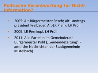 2005: Alt-Bürgermeister Resch; Alt-Landtags-präsident Freibauer, Alt-LR Plank, LH Pröll 2009: LR Pernkopf, LH Pröll 2011: Alle Parteien im Gemeinderat; Bürgermeister Pohl ( „ Gemeindezeitung” = amtliche Nachrichten der Stadtgemeinde Mistelbach) Politische Verantwortung für Nicht-Information? 