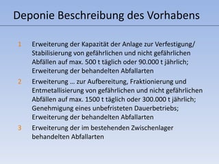 Deponie Beschreibung des Vorhabens Erweiterung der Kapazität der Anlage zur Verfestigung/ Stabilisierung von gefährlichen und nicht gefährlichen Abfällen auf max. 500 t täglich oder 90.000 t jährlich; Erweiterung der behandelten Abfallarten Erweiterung … zur Aufbereitung, Fraktionierung und Entmetallisierung von gefährlichen und nicht gefährlichen Abfällen auf max. 1500 t täglich oder 300.000 t jährlich; Genehmigung eines unbefristeten Dauerbetriebs; Erweiterung der behandelten Abfallarten Erweiterung der im bestehenden Zwischenlager behandelten Abfallarten 