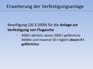 Erweiterung der Verfestigungsanlage Bewilligung (26.3.2009) für die  Anlage zur Verfestigung von Flugasche 4000 t jährlich, davon 2000 t gefährliche Abfälle und maximal 50 t täglich ( davon 9 t gefährliche ) 