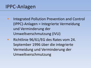 IPPC-Anlagen Integrated Pollution Prevention and Control (IPPC)-Anlagen = Integrierte Vermeidung und Verminderung der Umweltverschmutzung (IVU) Richtlinie 96/61/EG des Rates vom 24. September 1996 über die integrierte Vermeidung und Verminderung der Umweltverschmutzung 