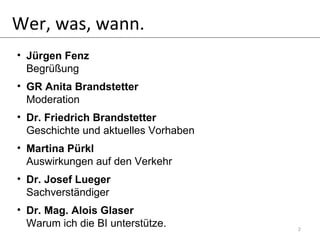 Wer, was, wann. Jürgen Fenz Begrüßung GR Anita Brandstetter Moderation Dr. Friedrich Brandstetter Geschichte und aktuelles Vorhaben Martina Pürkl Auswirkungen auf den Verkehr Dr. Josef Lueger Sachverständiger Dr. Mag. Alois Glaser Warum ich die BI unterstütze. 