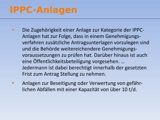 Die Zugehörigkeit einer Anlage zur Kategorie der IPPC-Anlagen hat zur Folge, dass in einem Genehmigungs-verfahren zusätzliche Antragsunterlagen vorzulegen sind und die Behörde weitereichendere Genehmigungs-voraussetzungen zu prüfen hat. Darüber hinaus ist auch eine Öffentlichkeitsbeteiligung vorgesehen. …  Jedermann ist dabei berechtigt innerhalb der gesetzten Frist zum Antrag Stellung zu nehmen. Anlagen zur Beseitigung oder Verwertung von gefähr-lichen Abfällen mit einer Kapazität von über 10 t/d. IPPC-Anlagen 