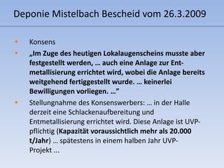 Deponie Mistelbach Bescheid vom 26.3.2009 Konsens   „ Im Zuge des heutigen Lokalaugenscheins musste aber festgestellt werden, … auch eine Anlage zur Ent- metallisierung errichtet wird, wobei die Anlage bereits weitgehend fertiggestellt wurde. … keinerlei Bewilligungen vorliegen. …” Stellungnahme des Konsenswerbers: … in der Halle derzeit eine Schlackenaufbereitung und Entmetallisierung errichtet wird. Diese Anlage ist UVP-pflichtig ( Kapazität voraussichtlich mehr als 20.000 t/Jahr ) … spätestens in einem halben Jahr UVP-Projekt ... 
