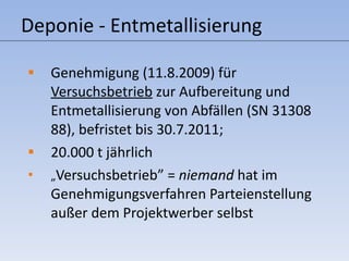 Deponie - Entmetallisierung Genehmigung (11.8.2009) für  Versuchsbetrieb  zur Aufbereitung und Entmetallisierung von Abfällen (SN 31308 88), befristet bis 30.7.2011;  20.000 t jährlich „ Versuchsbetrieb” =  niemand  hat im Genehmigungsverfahren Parteienstellung außer dem Projektwerber selbst 