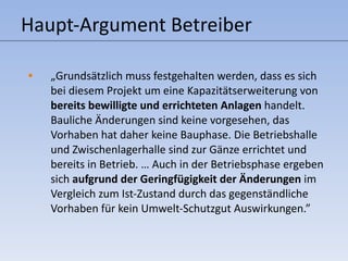 Haupt-Argument Betreiber „ Grundsätzlich muss festgehalten werden, dass es sich bei diesem Projekt um eine Kapazitätserweiterung von  bereits bewilligte und errichteten Anlagen  handelt. Bauliche Änderungen sind keine vorgesehen, das Vorhaben hat daher keine Bauphase. Die Betriebshalle und Zwischenlagerhalle sind zur Gänze errichtet und bereits in Betrieb. … Auch in der Betriebsphase ergeben sich  aufgrund der Geringfügigkeit der Änderungen  im Vergleich zum Ist-Zustand durch das gegenständliche Vorhaben für kein Umwelt-Schutzgut Auswirkungen.” 