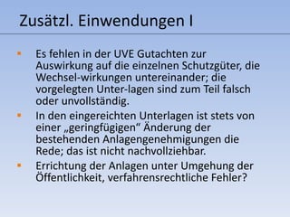 Zusätzl. Einwendungen I Es fehlen in der UVE Gutachten zur Auswirkung auf die einzelnen Schutzgüter, die Wechsel-wirkungen untereinander; die vorgelegten Unter-lagen sind zum Teil falsch oder unvollständig. In den eingereichten Unterlagen ist stets von einer „geringfügigen“ Änderung der bestehenden Anlagengenehmigungen die Rede; das ist nicht nachvollziehbar. Errichtung der Anlagen unter Umgehung der Öffentlichkeit, verfahrensrechtliche Fehler? 