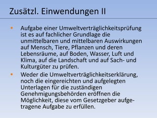 Zusätzl. Einwendungen II Aufgabe einer Umweltverträglichkeitsprüfung ist es auf fachlicher Grundlage die unmittelbaren und mittelbaren Auswirkungen auf Mensch, Tiere, Pflanzen und deren Lebensräume, auf Boden, Wasser, Luft und Klima, auf die Landschaft und auf Sach- und Kulturgüter zu prüfen. Weder die Umweltverträglichkeitserklärung, noch die eingereichten und aufgelegten Unterlagen für die zuständigen Genehmigungsbehörden eröffnen die Möglichkeit, diese vom Gesetzgeber aufge-tragene Aufgabe zu erfüllen. 
