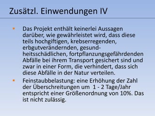 Zusätzl. Einwendungen IV Das Projekt enthält keinerlei Aussagen darüber, wie gewährleistet wird, dass diese teils hochgiftigen, krebserregenden, erbgutverändernden, gesund-heitsschädlichen, fortpflanzungsgefährdenden Abfälle bei ihrem Transport gesichert sind und zwar in einer Form, die verhindert, dass sich diese Abfälle in der Natur verteilen. Feinstaubbelastung: eine Erhöhung der Zahl der Überschreitungen um  1 - 2 Tage/Jahr entspricht einer Größenordnung von 10%. Das ist nicht zulässig. 