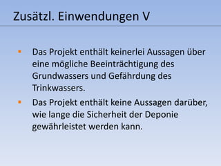 Zusätzl. Einwendungen V Das Projekt enthält keinerlei Aussagen über eine mögliche Beeinträchtigung des Grundwassers und Gefährdung des Trinkwassers. Das Projekt enthält keine Aussagen darüber, wie lange die Sicherheit der Deponie gewährleistet werden kann.  