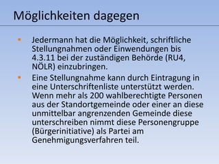 Möglichkeiten dagegen Jedermann hat die Möglichkeit, schriftliche Stellungnahmen oder Einwendungen bis 4.3.11 bei der zuständigen Behörde (RU4, NÖLR) einzubringen. Eine Stellungnahme kann durch Eintragung in eine Unterschriftenliste unterstützt werden. Wenn mehr als 200 wahlberechtigte Personen aus der Standortgemeinde oder einer an diese unmittelbar angrenzenden Gemeinde diese unterschreiben nimmt diese Personengruppe (Bürgerinitiative) als Partei am Genehmigungsverfahren teil. 