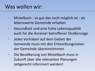 Was wollen wir: Mistelbach - so gut das noch möglich ist - als lebenswerte Gemeinde erhalten Gesundheit und eine hohe Lebensqualität auch für die Anrainer betroffener Straßenzüge Jedes Vorhaben auf dem Gebiet der  Gemeinde muss mit den Entwicklungszielen der Gemeinde übereinstimmen Die Bevölkerung von Mistelbach muss in Zukunft über alle relevanten Planungen zeitgerecht informiert werden! 