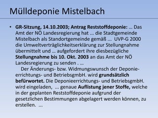 Mülldeponie Mistelbach GR-Sitzung, 14.10.2003; Antrag Reststoffdeponie:  …  Das Amt der NÖ Landesregierung hat ... die Stadtgemeinde Mistelbach als Standortgemeinde gemäß ...  UVP-G 2000 die Umweltverträglichkeitserklärung zur Stellungnahme übermittelt und … aufgefordert ihre diesbezügliche  Stellungnahme bis 10. Okt. 2003  an das Amt der NÖ Landesregierung zu senden .  …  Der Änderungs- bzw. Widmungswunsch der Deponie-errichtungs- und BetriebsgmbH. wird  grundsätzlich befürwortet.  Die Deponieerrichtungs- und BetriebsgmbH. wird eingeladen,  ... genaue  Auflistung jener Stoffe,  welche in der geplanten Reststoffdeponie aufgrund der gesetzlichen Bestimmungen abgelagert werden können, zu erstellen.  ...  