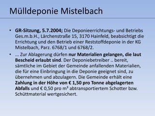 Mülldeponie Mistelbach GR-Sitzung, 5.7.2004;  Die Deponieerrichtungs- und Betriebs Ges.m.b.H., Lärchenstraße 15, 3170 Hainfeld, beabsichtigt die Errichtung und den Betrieb einer Reststoffdeponie in der KG Mistelbach, Parz. 6768/1 und 6768/2. ... Zur Ablagerung dürfen  nur Materialien gelangen, die laut Bescheid erlaubt sind . Der Deponiebetreiber .. bereit, sämtliche im Gebiet der Gemeinde anfallenden Materialien, die für eine Einbringung in die Deponie geeignet sind, zu übernehmen und abzulagern. Die Gemeinde erhält eine  Zahlung in der Höhe von € 1,50 pro Tonne abgelagerten Abfalls  und € 0,50 pro m³ abtransportiertem Schotter bzw. Schüttmaterial wertgesichert. 