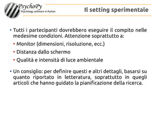 ●
Tutti i partecipanti dovrebbero eseguire il compito nelle
medesime condizioni. Attenzione soprattutto a:
●
Monitor (dimensioni, risoluzione, ecc.)
●
Distanza dallo schermo
●
Qualità e intensità di luce ambientale
●
Un consiglio: per definire questi e altri dettagli, basarsi su
quanto riportato in letteratura, soprattutto in quegli
articoli che hanno guidato la pianificazione della ricerca.
Il setting sperimentale
 