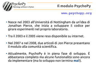 ●
Nasce nel 2003 all'Università di Nottingham da un'idea di
Jonathan Peirce, che inizia a sviluppare il codice per
girare esperimenti nel proprio laboratorio.
●
Tra il 2003 e il 2005 viene reso disponibile su internet.
●
Nel 2007 e nel 2008, due articoli di Jon Peirce presentano
il modulo alla comunità scientifica.
●
Attualmente, PsychoPy è in piena fase di sviluppo. È
abbastanza completo ma alcune funzionalità sono ancora
da implementare (ma lo sviluppo non termina mai!).
Il modulo PsychoPy
www.psychopy.org
 