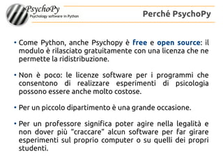 ●
Come Python, anche Psychopy è free e open source: il
modulo è rilasciato gratuitamente con una licenza che ne
permette la ridistribuzione.
●
Non è poco: le licenze software per i programmi che
consentono di realizzare esperimenti di psicologia
possono essere anche molto costose.
●
Per un piccolo dipartimento è una grande occasione.
●
Per un professore significa poter agire nella legalità e
non dover più “craccare” alcun software per far girare
esperimenti sul proprio computer o su quelli dei propri
studenti.
Perché PsychoPy
 