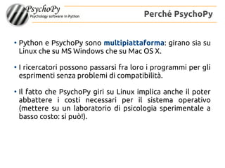 ●
Python e PsychoPy sono multipiattaforma: girano sia su
Linux che su MS Windows che su Mac OS X.
●
I ricercatori possono passarsi fra loro i programmi per gli
esprimenti senza problemi di compatibilità.
●
Il fatto che PsychoPy giri su Linux implica anche il poter
abbattere i costi necessari per il sistema operativo
(mettere su un laboratorio di psicologia sperimentale a
basso costo: si può!).
Perché PsychoPy
 