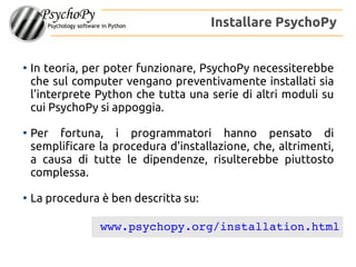 ●
In teoria, per poter funzionare, PsychoPy necessiterebbe
che sul computer vengano preventivamente installati sia
l'interprete Python che tutta una serie di altri moduli su
cui PsychoPy si appoggia.
●
Per fortuna, i programmatori hanno pensato di
semplificare la procedura d'installazione, che, altrimenti,
a causa di tutte le dipendenze, risulterebbe piuttosto
complessa.
●
La procedura è ben descritta su:
Installare PsychoPy
www.psychopy.org/installation.html
 