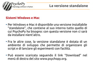 Sistemi Windows e Mac
●
Per Windows e Mac è disponibile una versione installabile
“standalone”, che contiene al suo interno tutto quello di
cui PsychoPy ha bisogno: con questa versione non ci sarà
da installare nient'altro.
●
Fra le altre cose, la versione standalone è dotata di un
ambiente di sviluppo che permette di organizzare gli
script e di lanciare gli esperimenti con facilità.
●
Può essere scaricata seguendo il link “Download” nel
menù di destra del sito www.psychopy.org.
La versione standalone
 