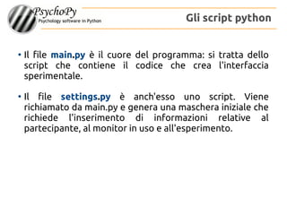 ●
Il file main.py è il cuore del programma: si tratta dello
script che contiene il codice che crea l'interfaccia
sperimentale.
●
Il file settings.py è anch'esso uno script. Viene
richiamato da main.py e genera una maschera iniziale che
richiede l'inserimento di informazioni relative al
partecipante, al monitor in uso e all'esperimento.
Gli script python
 