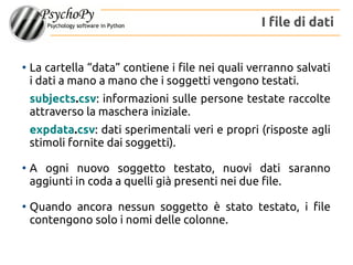 ●
La cartella “data” contiene i file nei quali verranno salvati
i dati a mano a mano che i soggetti vengono testati.
subjects.csv: informazioni sulle persone testate raccolte
attraverso la maschera iniziale.
expdata.csv: dati sperimentali veri e propri (risposte agli
stimoli fornite dai soggetti).
●
A ogni nuovo soggetto testato, nuovi dati saranno
aggiunti in coda a quelli già presenti nei due file.
●
Quando ancora nessun soggetto è stato testato, i file
contengono solo i nomi delle colonne.
I file di dati
 