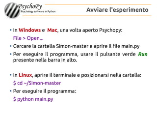 Avviare l'esperimento
●
In Windows e Mac, una volta aperto Psychopy:
File > Open...
●
Cercare la cartella Simon-master e aprire il file main.py
●
Per eseguire il programma, usare il pulsante verde Run
presente nella barra in alto.
●
In Linux, aprire il terminale e posizionarsi nella cartella:
$ cd ~/Simon-master
●
Per eseguire il programma:
$ python main.py
 