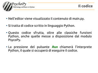 ●
Nell'editor viene visualizzato il contenuto di main.py.
●
Si tratta di codice scritto in linguaggio Python.
●
Questo codice sfrutta, oltre alle classiche funzioni
Python, anche quelle messe a disposizione dal modulo
PsycoPy.
●
La pressione del pulsante Run chiamerà l'interprete
Python, il quale si occuperà di eseguire il codice.
Il codice
 