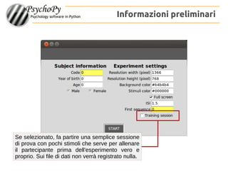 Informazioni preliminari
Se selezionato, fa partire una semplice sessione
di prova con pochi stimoli che serve per allenare
il partecipante prima dell'esperimento vero e
proprio. Sui file di dati non verrà registrato nulla.
 
