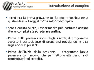 ●
Terminata la prima prova, se ne fa partire un'altra nella
quale si lascia il soggetto “da solo” col compito.
●
Solo a questo punto, l'esperimento può partire: è adesso
che va compilata la scheda anagrafica.
●
Prima della presentazione degli stimoli, il programma
avverte il partecipante di prepararsi poggiando le dita
sugli appositi pulsanti.
●
Prima dell'inizio della sessione, il programma lascia
passare alcuni secondi che permettono alla persona di
concentrarsi sul compito.
Introduzione al compito
 