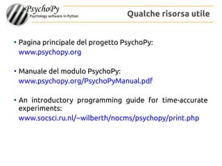 ●
Pagina principale del progetto PsychoPy:
www.psychopy.org
●
Manuale del modulo PsychoPy:
www.psychopy.org/PsychoPyManual.pdf
●
An introductory programming guide for time-accurate
experiments:
www.socsci.ru.nl/~wilberth/nocms/psychopy/print.php
Qualche risorsa utile
 