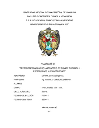 UNIVERSIDAD NACIONAL DE SAN CRISTÓBAL DE HUAMANGA
FACULTAD DE INGENIERÍA QUÍMICA Y METALURGIA
E. F. P. DE INGENIERÍA EN INDUSTRIAS ALIMENTARIAS
LABORATORIO DE QUÍMICA ÓRGANICA “N°2”
PRÁCTICA Nº 02
“OPERACIONES BÁSICAS DE LABORATORIO EN QUÍMICA ORGÁNICA I:
EXTRACCIONES Y CROMATOGRAFÍA”
ASIGNATURA : QU-144. Química Orgánica.
PROFESOR : Ing. Gabriel A. CERRONLEANDRO.
ALUMNOS
GRUPO : Nº 01, martes 1pm - 4pm.
CICLO ACADÉMICO : 2017-II.
FECHA DE EJECUCIÓN : 15/04/17.
FECHA DE ENTREGA : 22/04/17.
AYACUCHO-PERÚ
2017
 