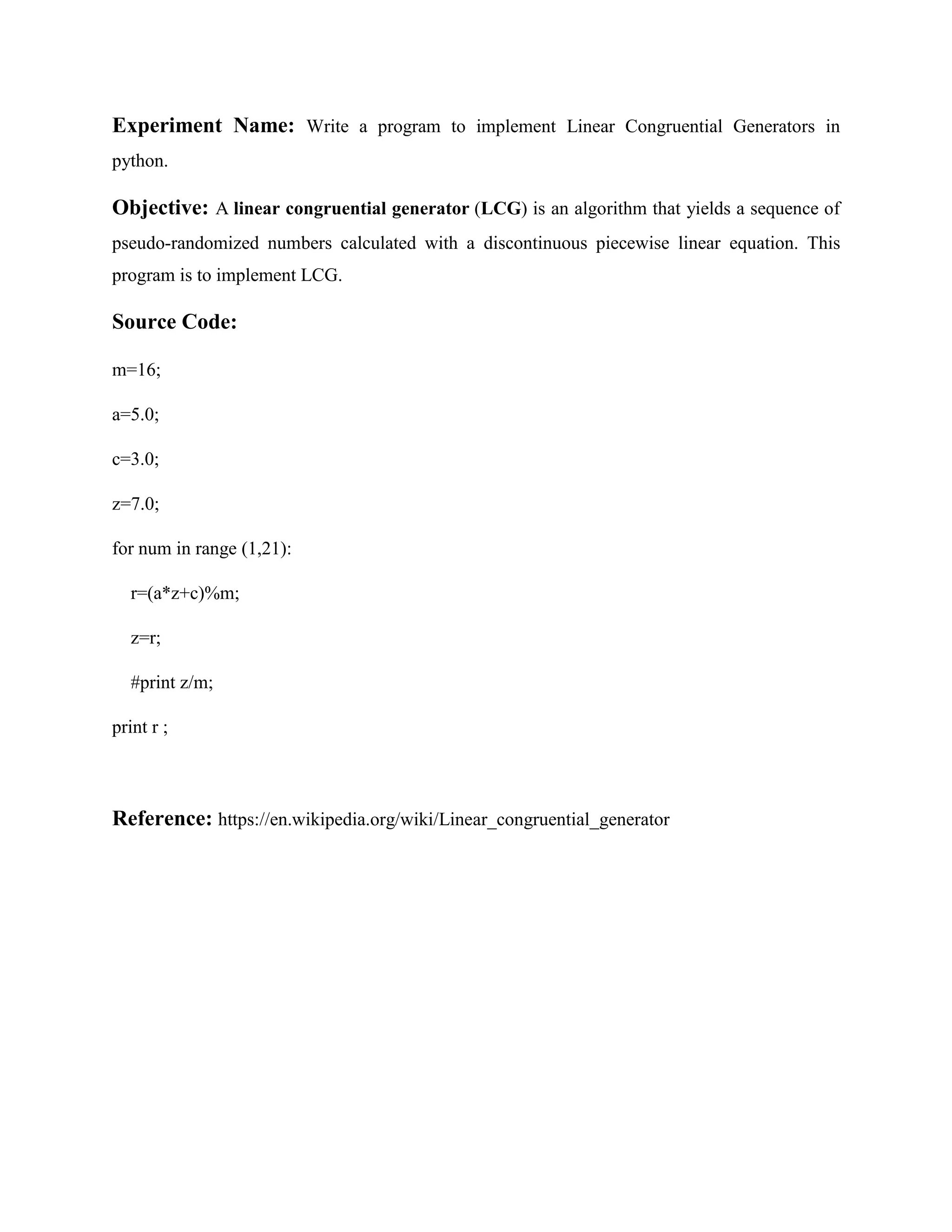 Experiment Name: Write a program to implement Linear Congruential Generators in python. Objective: A linear congruential generator (LCG) is an algorithm that yields a sequence of pseudo-randomized numbers calculated with a discontinuous piecewise linear equation. This program is to implement LCG. Source Code: m=16; a=5.0; c=3.0; z=7.0; for num in range (1,21): r=(a*z+c)%m; z=r; #print z/m; print r ; Reference: https://en.wikipedia.org/wiki/Linear_congruential_generator 