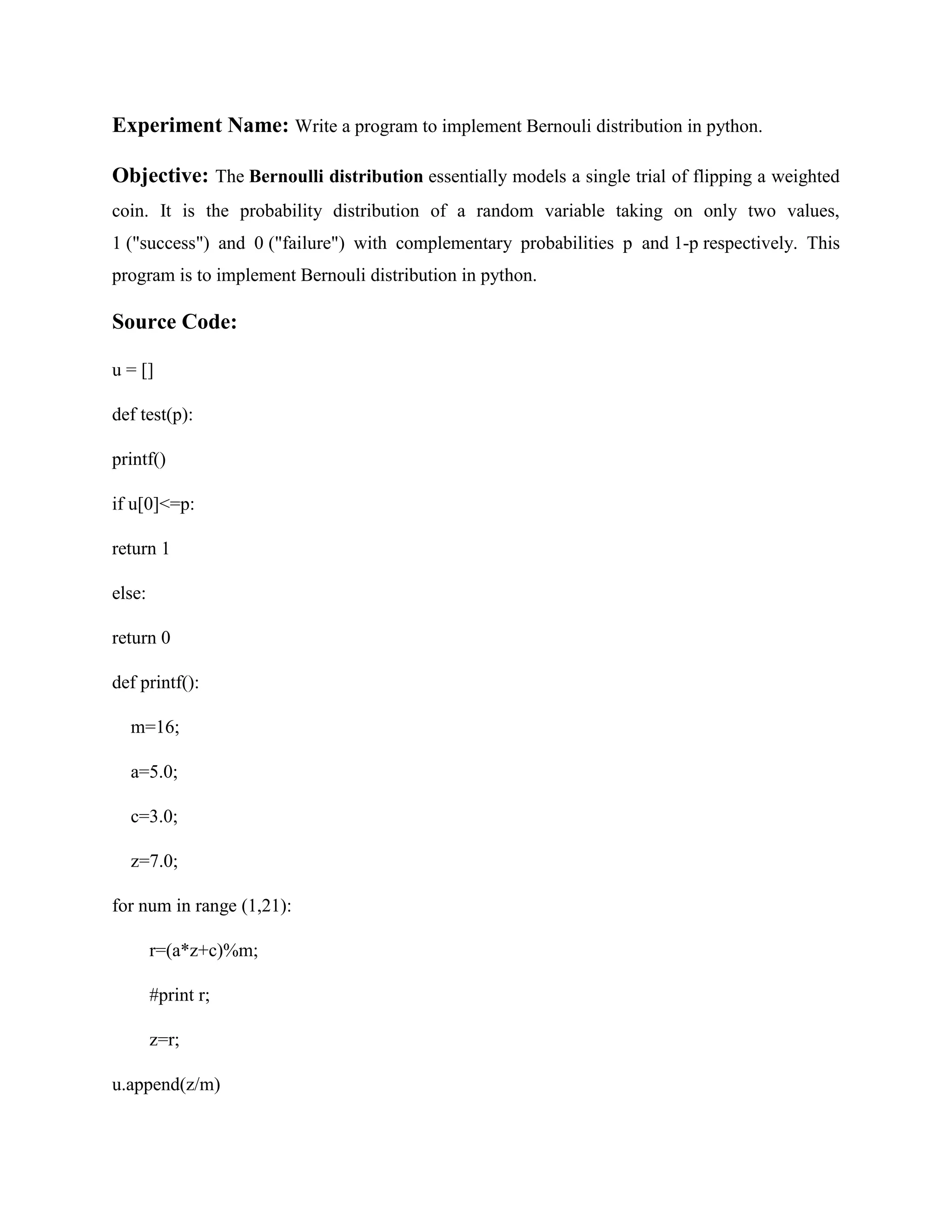 Experiment Name: Write a program to implement Bernouli distribution in python. Objective: The Bernoulli distribution essentially models a single trial of flipping a weighted coin. It is the probability distribution of a random variable taking on only two values, 1 ("success") and 0 ("failure") with complementary probabilities p and 1-p respectively. This program is to implement Bernouli distribution in python. Source Code: u = [] def test(p): printf() if u[0]<=p: return 1 else: return 0 def printf(): m=16; a=5.0; c=3.0; z=7.0; for num in range (1,21): r=(a*z+c)%m; #print r; z=r; u.append(z/m) 