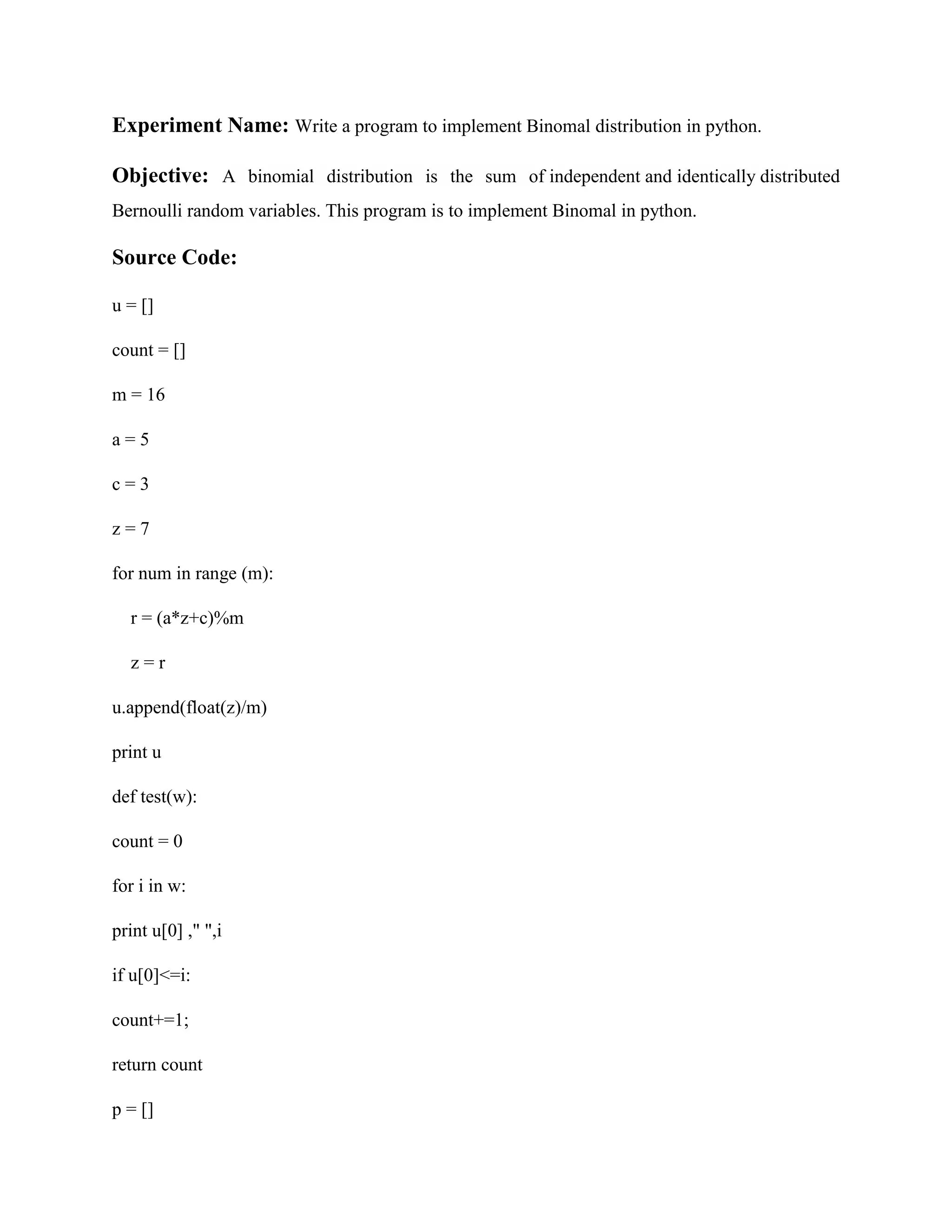 Experiment Name: Write a program to implement Binomal distribution in python. Objective: A binomial distribution is the sum of independent and identically distributed Bernoulli random variables. This program is to implement Binomal in python. Source Code: u = [] count = [] m = 16 a = 5 c = 3 z = 7 for num in range (m): r = (a*z+c)%m z = r u.append(float(z)/m) print u def test(w): count = 0 for i in w: print u[0] ," ",i if u[0]<=i: count+=1; return count p = [] 